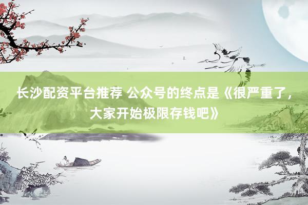 长沙配资平台推荐 公众号的终点是《很严重了，大家开始极限存钱吧》