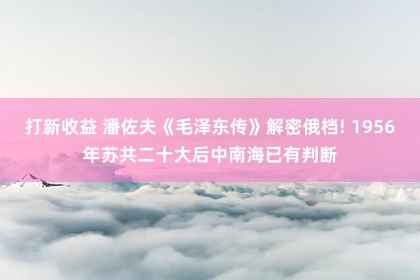 打新收益 潘佐夫《毛泽东传》解密俄档! 1956年苏共二十大后中南海已有判断