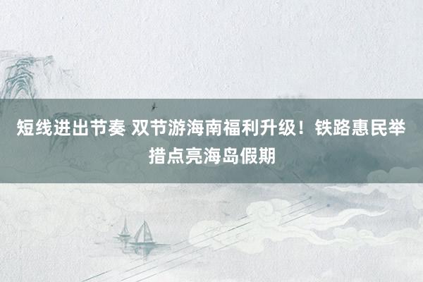 短线进出节奏 双节游海南福利升级！铁路惠民举措点亮海岛假期
