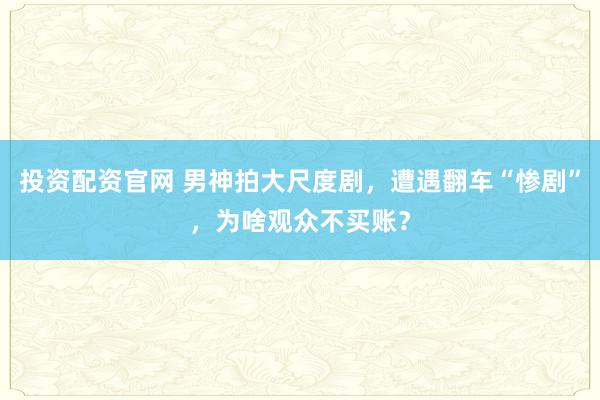 投资配资官网 男神拍大尺度剧，遭遇翻车“惨剧”，为啥观众不买账？