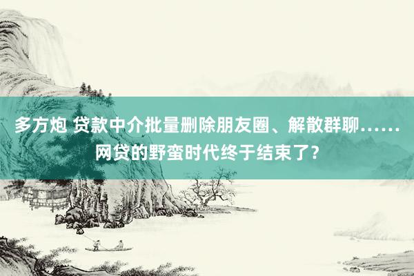 多方炮 贷款中介批量删除朋友圈、解散群聊……网贷的野蛮时代终于结束了？