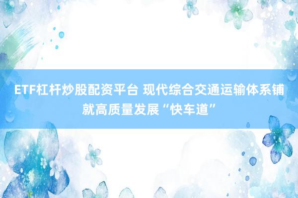 ETF杠杆炒股配资平台 现代综合交通运输体系铺就高质量发展“快车道”