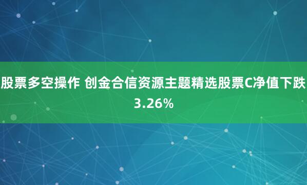 股票多空操作 创金合信资源主题精选股票C净值下跌3.26%