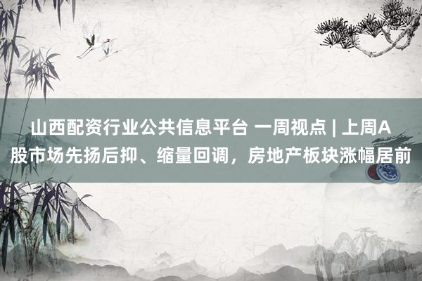 山西配资行业公共信息平台 一周视点 | 上周A股市场先扬后抑、缩量回调，房地产板块涨幅居前