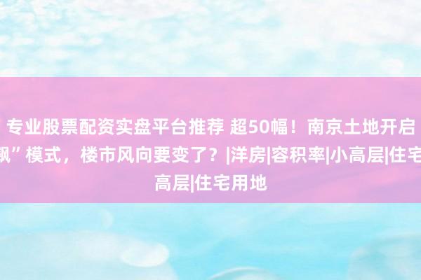 专业股票配资实盘平台推荐 超50幅！南京土地开启“狂飙”模式，楼市风向要变了？|洋房|容积率|小高层|住宅用地