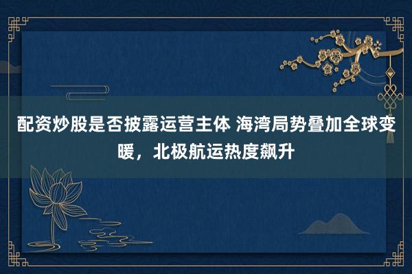 配资炒股是否披露运营主体 海湾局势叠加全球变暖，北极航运热度飙升