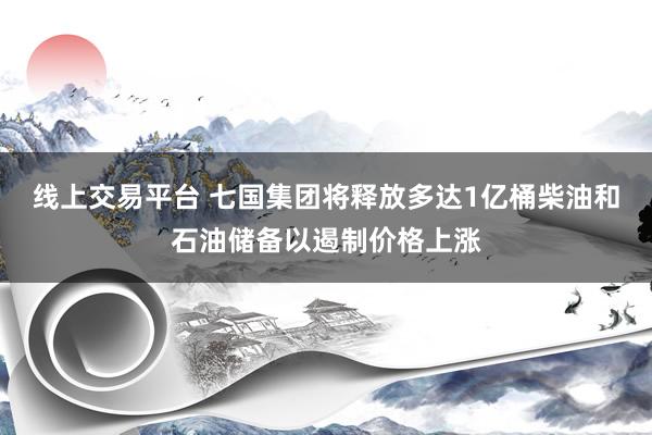 线上交易平台 七国集团将释放多达1亿桶柴油和石油储备以遏制价格上涨