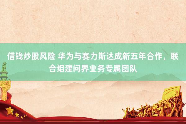 借钱炒股风险 华为与赛力斯达成新五年合作，联合组建问界业务专属团队