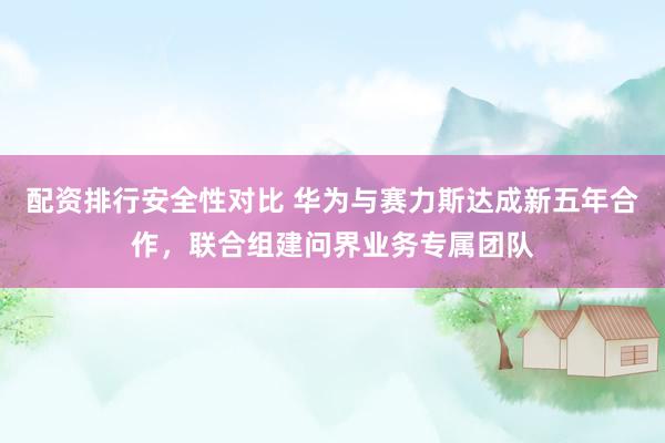 配资排行安全性对比 华为与赛力斯达成新五年合作，联合组建问界业务专属团队