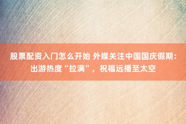 股票配资入门怎么开始 外媒关注中国国庆假期:出游热度“拉满”,祝福远播至太空