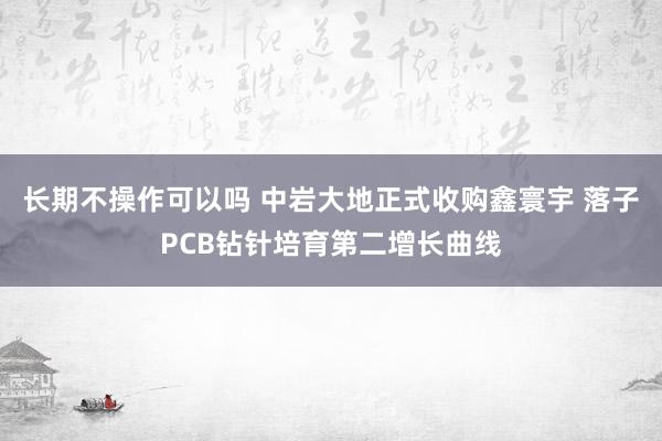长期不操作可以吗 中岩大地正式收购鑫寰宇 落子PCB钻针培育第二增长曲线