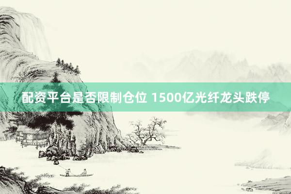 配资平台是否限制仓位 1500亿光纤龙头跌停