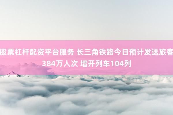 股票杠杆配资平台服务 长三角铁路今日预计发送旅客384万人次 增开列车104列