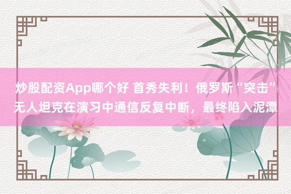 炒股配资App哪个好 首秀失利！俄罗斯“突击”无人坦克在演习中通信反复中断，最终陷入泥潭