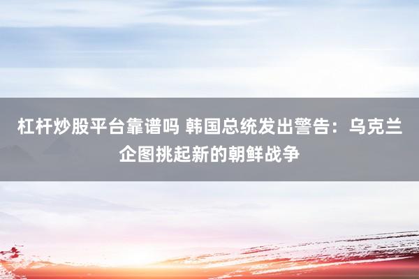 杠杆炒股平台靠谱吗 韩国总统发出警告：乌克兰企图挑起新的朝鲜战争