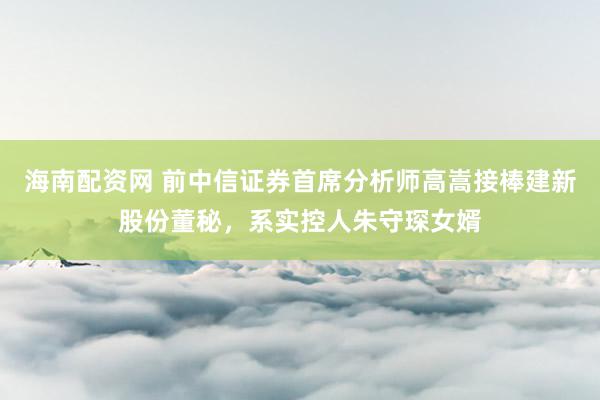 海南配资网 前中信证券首席分析师高嵩接棒建新股份董秘，系实控人朱守琛女婿