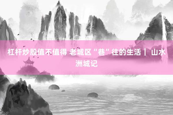 杠杆炒股值不值得 老城区“巷”往的生活| 山水洲城记