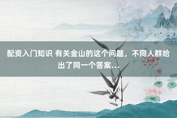配资入门知识 有关金山的这个问题，不同人群给出了同一个答案…