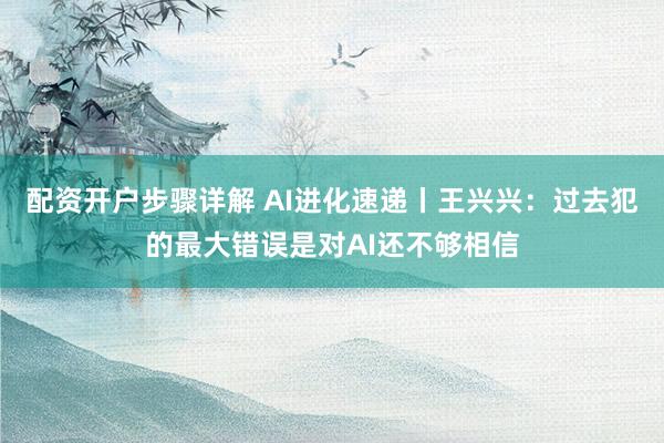 配资开户步骤详解 AI进化速递丨王兴兴：过去犯的最大错误是对AI还不够相信