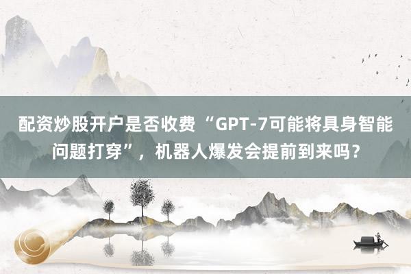 配资炒股开户是否收费 “GPT-7可能将具身智能问题打穿”，机器人爆发会提前到来吗？