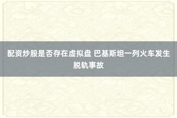 配资炒股是否存在虚拟盘 巴基斯坦一列火车发生脱轨事故