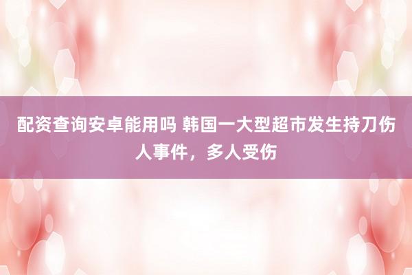 配资查询安卓能用吗 韩国一大型超市发生持刀伤人事件，多人受伤