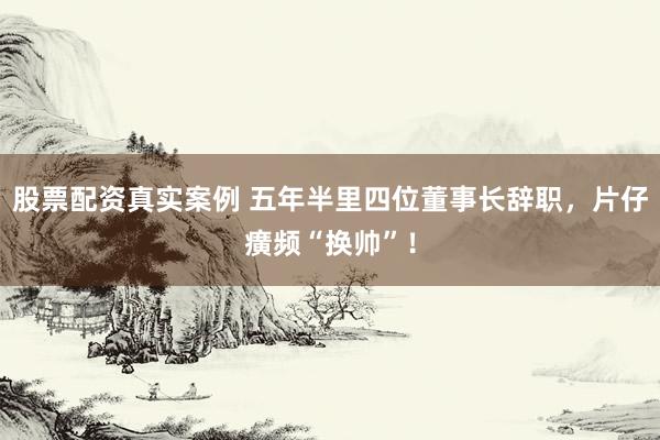 股票配资真实案例 五年半里四位董事长辞职，片仔癀频“换帅”！