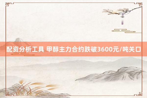 配资分析工具 甲醇主力合约跌破3600元/吨关口