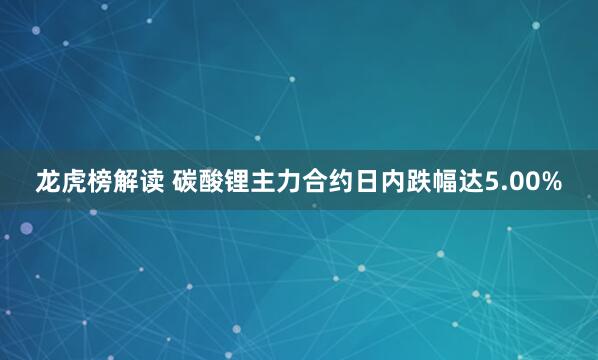 龙虎榜解读 碳酸锂主力合约日内跌幅达5.00%