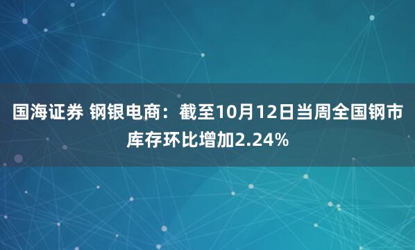 国海证券 钢银电商：截至10月12日当周全国钢市库存环比增加2.24%