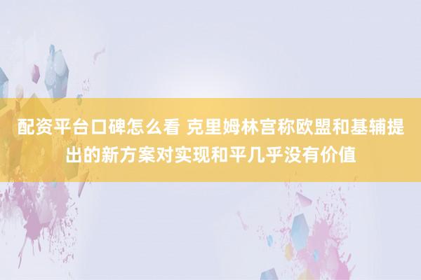 配资平台口碑怎么看 克里姆林宫称欧盟和基辅提出的新方案对实现和平几乎没有价值