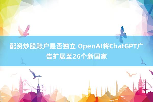 配资炒股账户是否独立 OpenAI将ChatGPT广告扩展至26个新国家