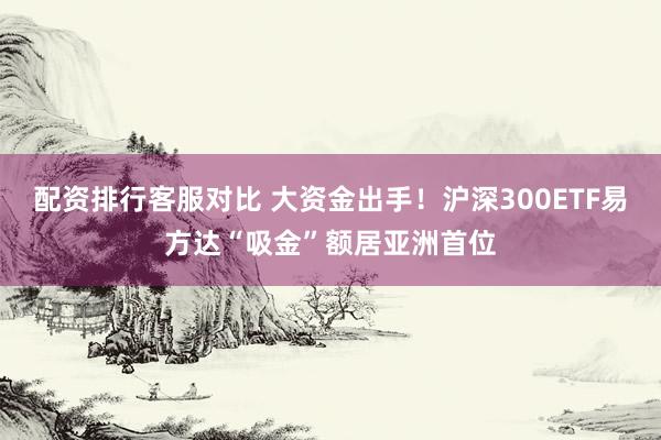 配资排行客服对比 大资金出手!沪深300ETF易方达“吸金”额居亚洲首位
