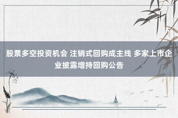股票多空投资机会 注销式回购成主线 多家上市企业披露增持回购公告