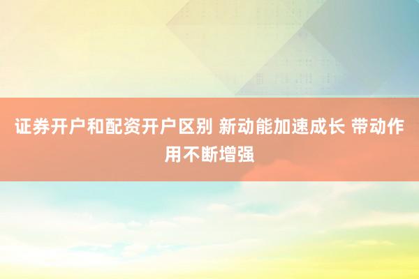 证券开户和配资开户区别 新动能加速成长 带动作用不断增强