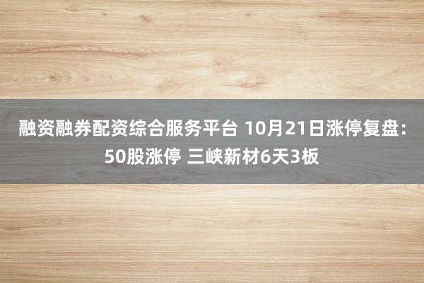 融资融券配资综合服务平台 10月21日涨停复盘：50股涨停 三峡新材6天3板