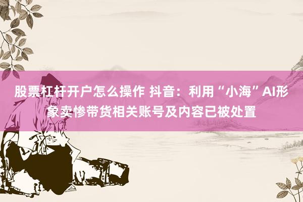 股票杠杆开户怎么操作 抖音：利用“小海”AI形象卖惨带货相关账号及内容已被处置