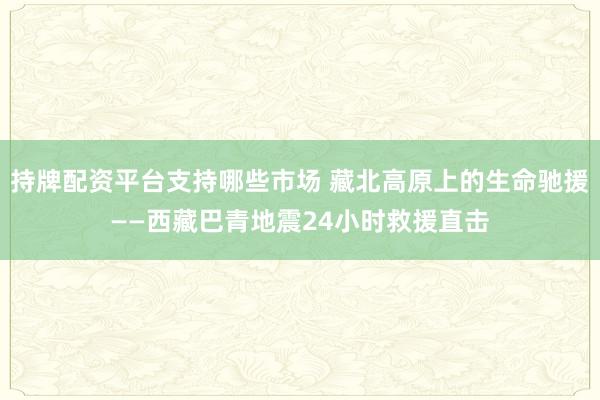 持牌配资平台支持哪些市场 藏北高原上的生命驰援——西藏巴青地震24小时救援直击