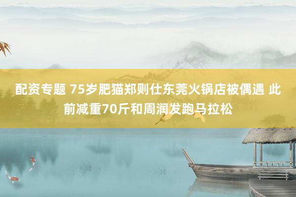 配资专题 75岁肥猫郑则仕东莞火锅店被偶遇 此前减重70斤和周润发跑马拉松