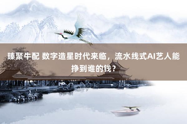 臻聚牛配 数字造星时代来临，流水线式AI艺人能挣到谁的钱？