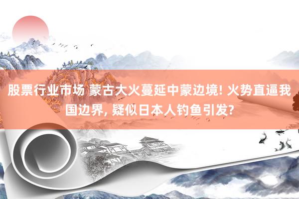 股票行业市场 蒙古大火蔓延中蒙边境! 火势直逼我国边界, 疑似日本人钓鱼引发?