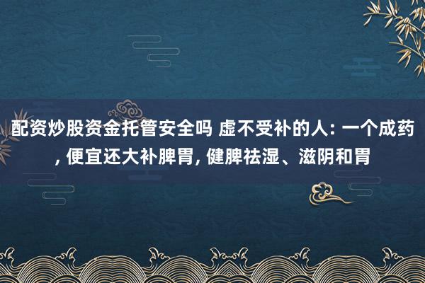 配资炒股资金托管安全吗 虚不受补的人: 一个成药, 便宜还大补脾胃, 健脾祛湿、滋阴和胃