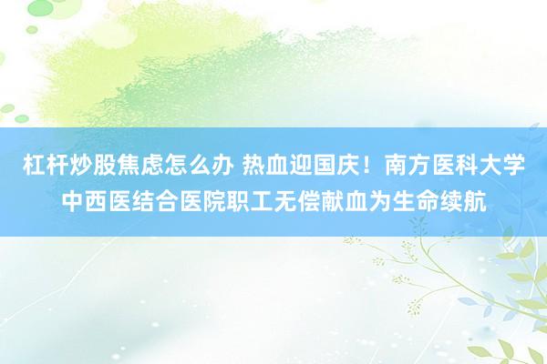 杠杆炒股焦虑怎么办 热血迎国庆！南方医科大学中西医结合医院职工无偿献血为生命续航