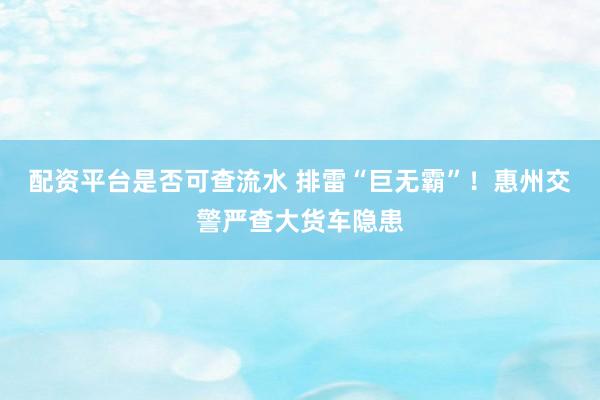配资平台是否可查流水 排雷“巨无霸”！惠州交警严查大货车隐患