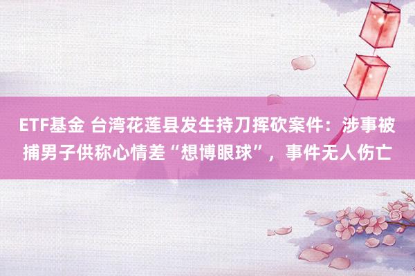 ETF基金 台湾花莲县发生持刀挥砍案件:涉事被捕男子供称心情差“想博眼球”,事件无人伤亡